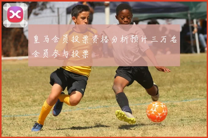 皇马会员投票资格分析预计三万名会员参与投票