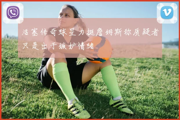 活塞传奇球星力挺詹姆斯称质疑者只是出于嫉妒情绪