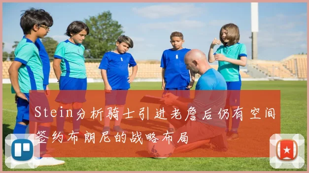 Stein分析骑士引进老詹后仍有空间签约布朗尼的战略布局