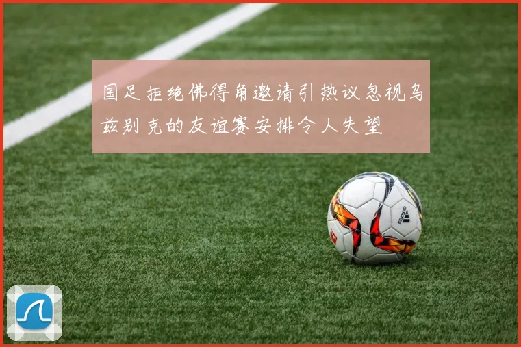 国足拒绝佛得角邀请引热议忽视乌兹别克的友谊赛安排令人失望