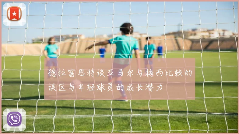 德拉富恩特谈亚马尔与梅西比较的误区与年轻球员的成长潜力