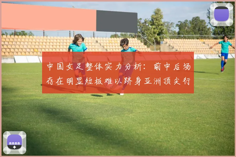 中国女足整体实力分析：前中后场存在明显短板难以跻身亚洲顶尖行列