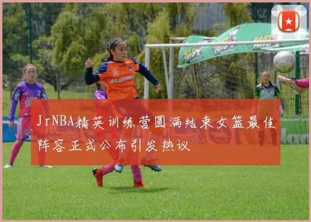 JrNBA精英训练营圆满结束女篮最佳阵容正式公布引发热议