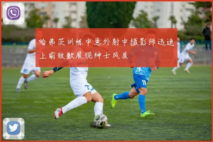 哈弗茨训练中意外射中摄影师迅速上前致歉展现绅士风度