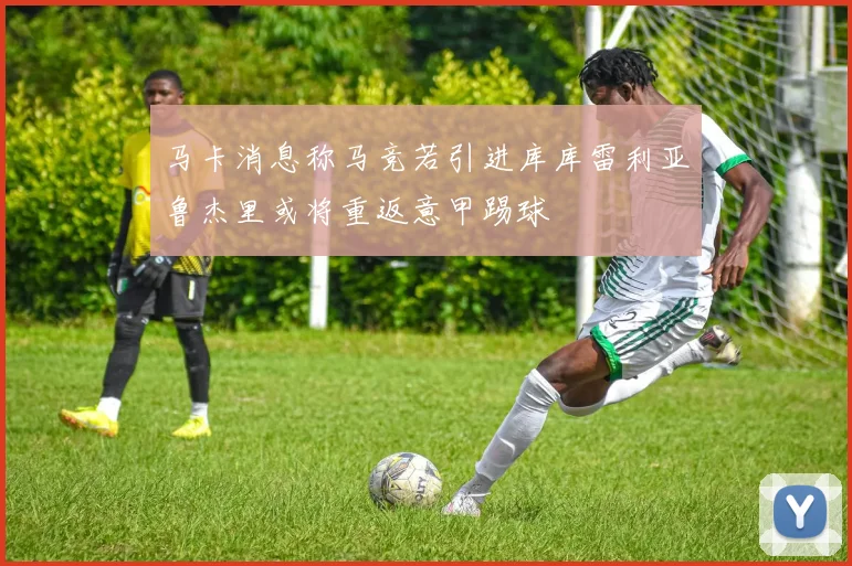 马卡消息称马竞若引进库库雷利亚鲁杰里或将重返意甲踢球