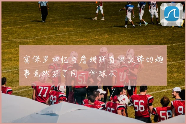 富保罗回忆与詹姆斯首次交锋的趣事竟然穿了同一件球衣
