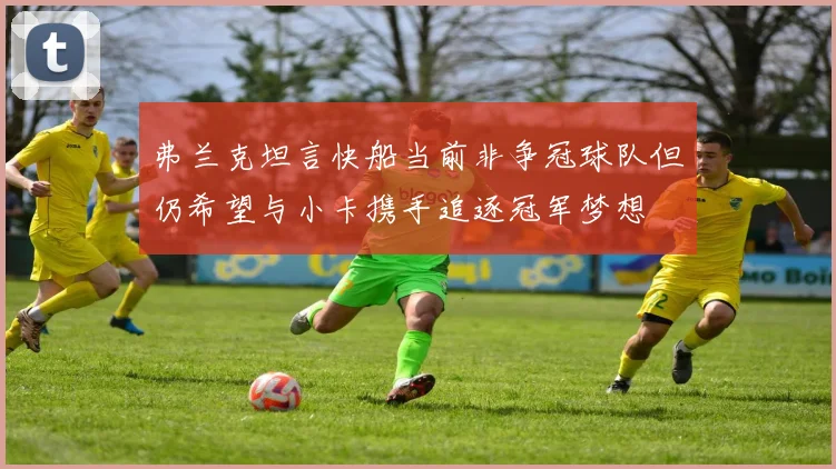 弗兰克坦言快船当前非争冠球队但仍希望与小卡携手追逐冠军梦想