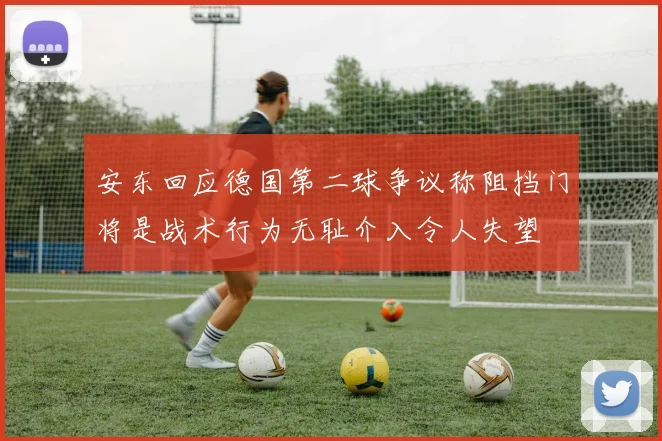 安东回应德国第二球争议称阻挡门将是战术行为无耻介入令人失望