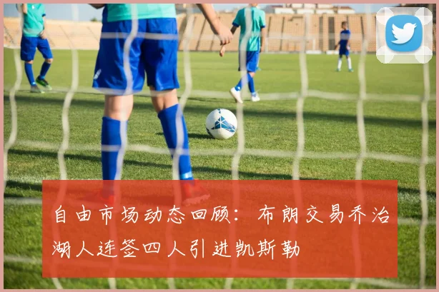 自由市场动态回顾：布朗交易乔治湖人连签四人引进凯斯勒