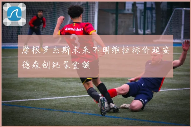摩根罗杰斯未来不明维拉标价超安德森创纪录金额