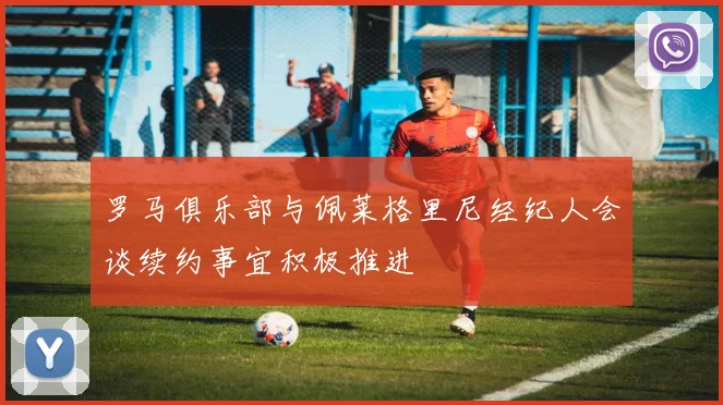 罗马俱乐部与佩莱格里尼经纪人会谈续约事宜积极推进